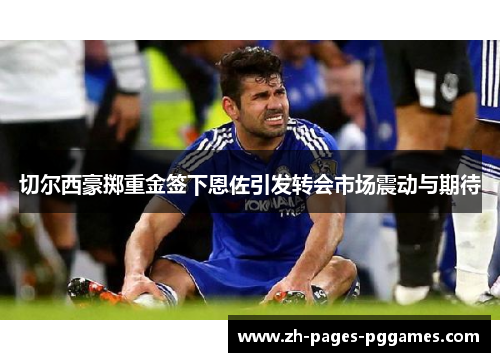 切尔西豪掷重金签下恩佐引发转会市场震动与期待